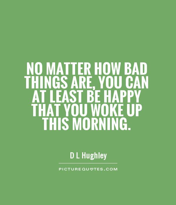 No matter how bad things are, you can at least be happy that you woke up this morning Picture Quote #1