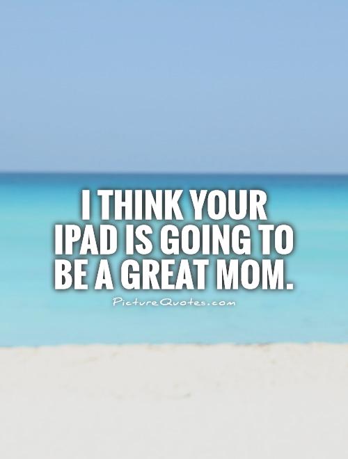 I think your iPad is going to be a great mom Picture Quote #1