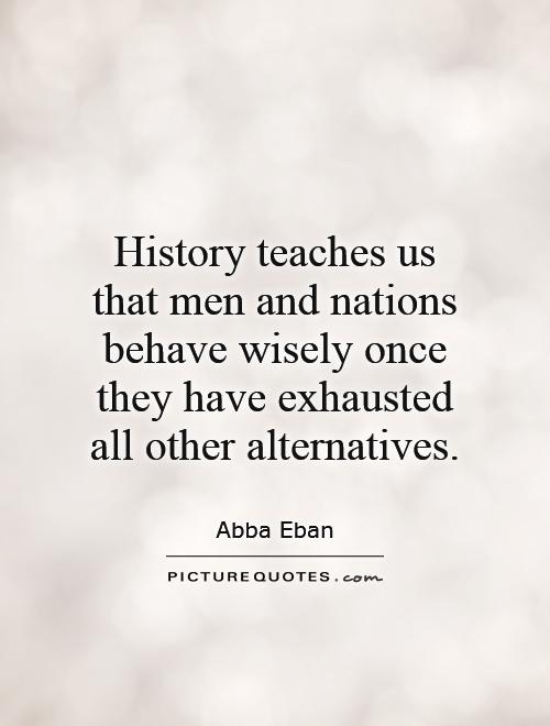 History teaches us that men and nations behave wisely once they have exhausted all other alternatives Picture Quote #1