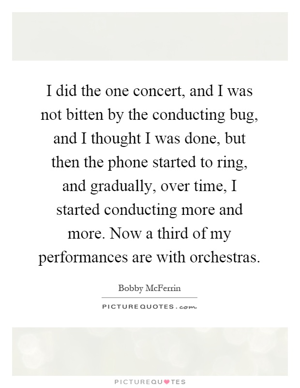 I did the one concert, and I was not bitten by the conducting bug, and I thought I was done, but then the phone started to ring, and gradually, over time, I started conducting more and more. Now a third of my performances are with orchestras Picture Quote #1