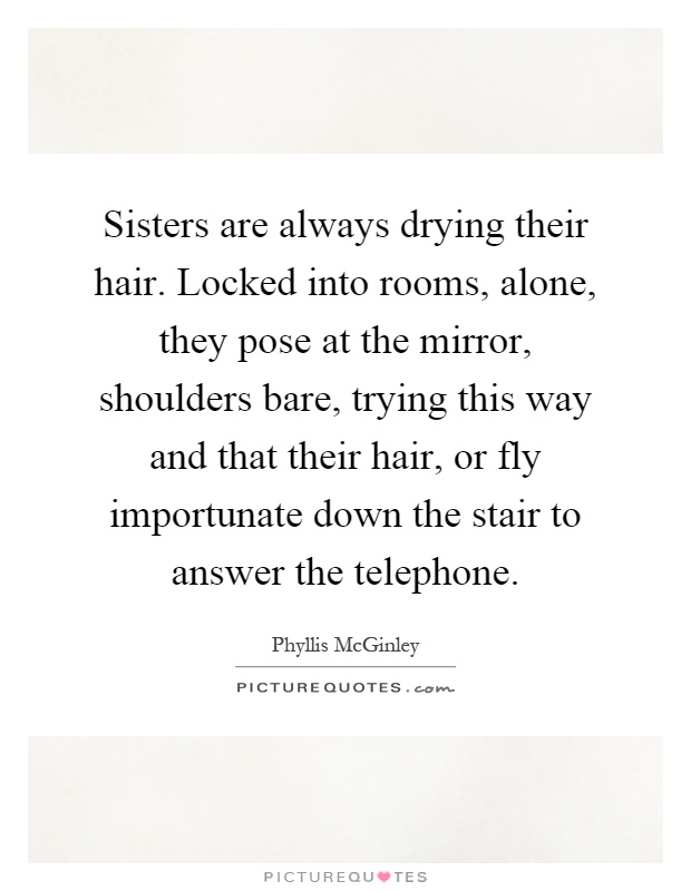 Sisters are always drying their hair. Locked into rooms, alone, they pose at the mirror, shoulders bare, trying this way and that their hair, or fly importunate down the stair to answer the telephone Picture Quote #1