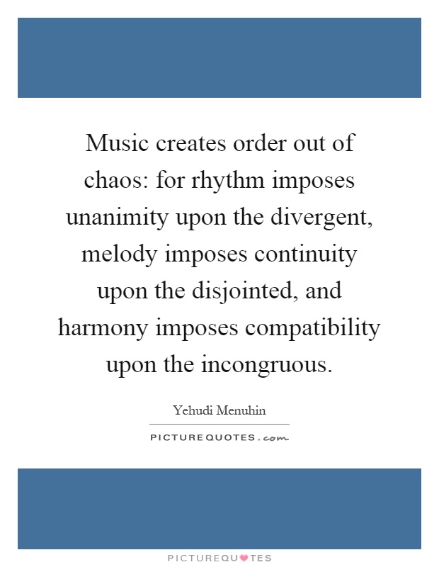 Music creates order out of chaos: for rhythm imposes unanimity upon the divergent, melody imposes continuity upon the disjointed, and harmony imposes compatibility upon the incongruous Picture Quote #1