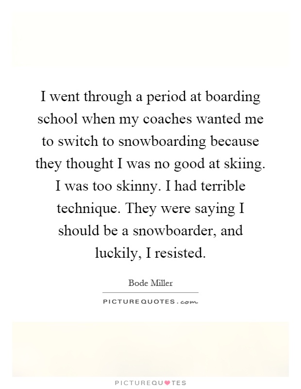 I went through a period at boarding school when my coaches wanted me to switch to snowboarding because they thought I was no good at skiing. I was too skinny. I had terrible technique. They were saying I should be a snowboarder, and luckily, I resisted Picture Quote #1