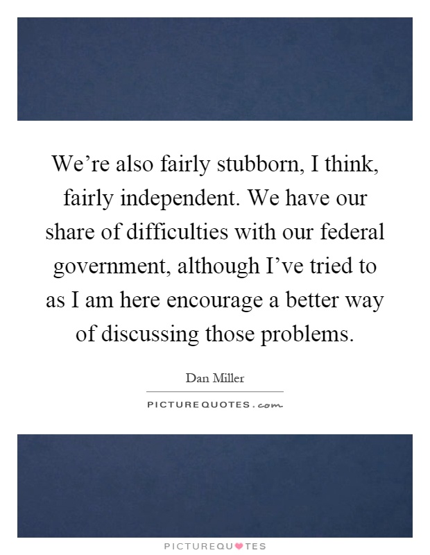 We’re also fairly stubborn, I think, fairly independent. We have our share of difficulties with our federal government, although I’ve tried to as I am here encourage a better way of discussing those problems Picture Quote #1
