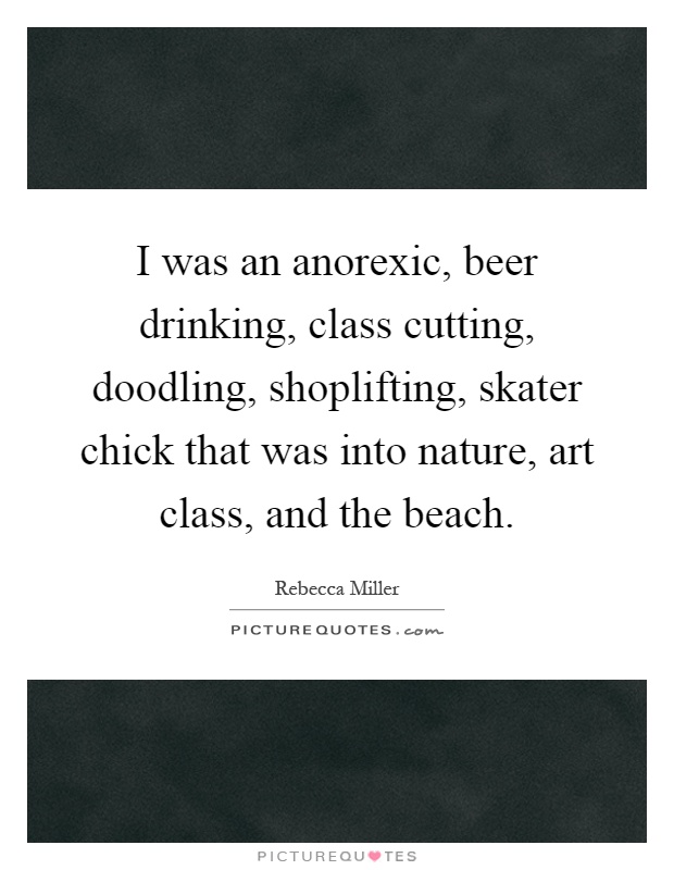I was an anorexic, beer drinking, class cutting, doodling, shoplifting, skater chick that was into nature, art class, and the beach Picture Quote #1