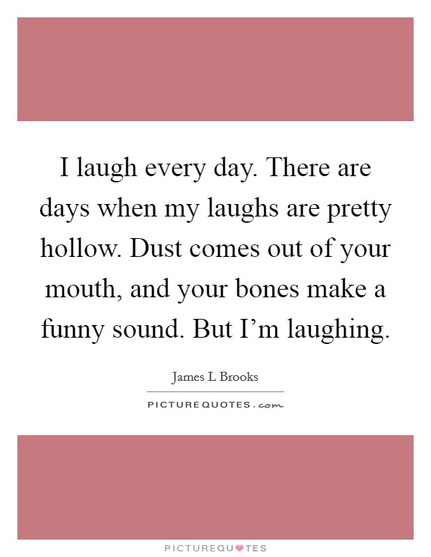 I laugh every day. There are days when my laughs are pretty hollow. Dust comes out of your mouth, and your bones make a funny sound. But I’m laughing Picture Quote #1