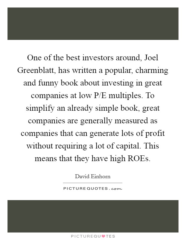 One of the best investors around, Joel Greenblatt, has written a popular, charming and funny book about investing in great companies at low P/E multiples. To simplify an already simple book, great companies are generally measured as companies that can generate lots of profit without requiring a lot of capital. This means that they have high ROEs. Picture Quote #1