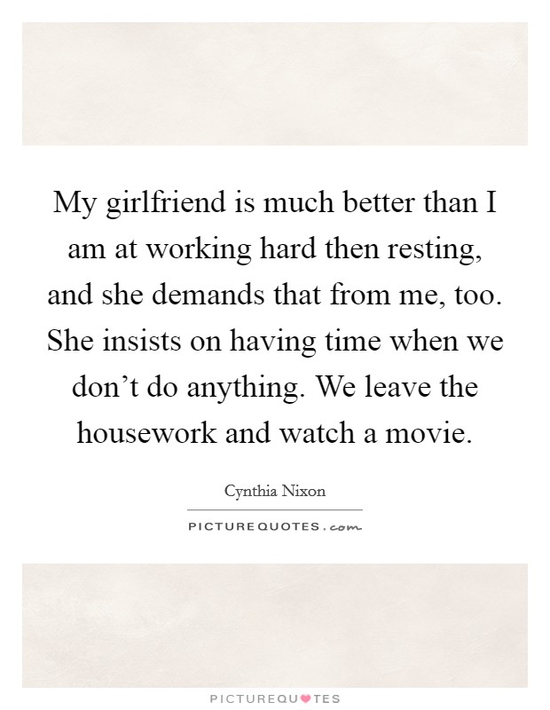 My girlfriend is much better than I am at working hard then resting, and she demands that from me, too. She insists on having time when we don’t do anything. We leave the housework and watch a movie Picture Quote #1