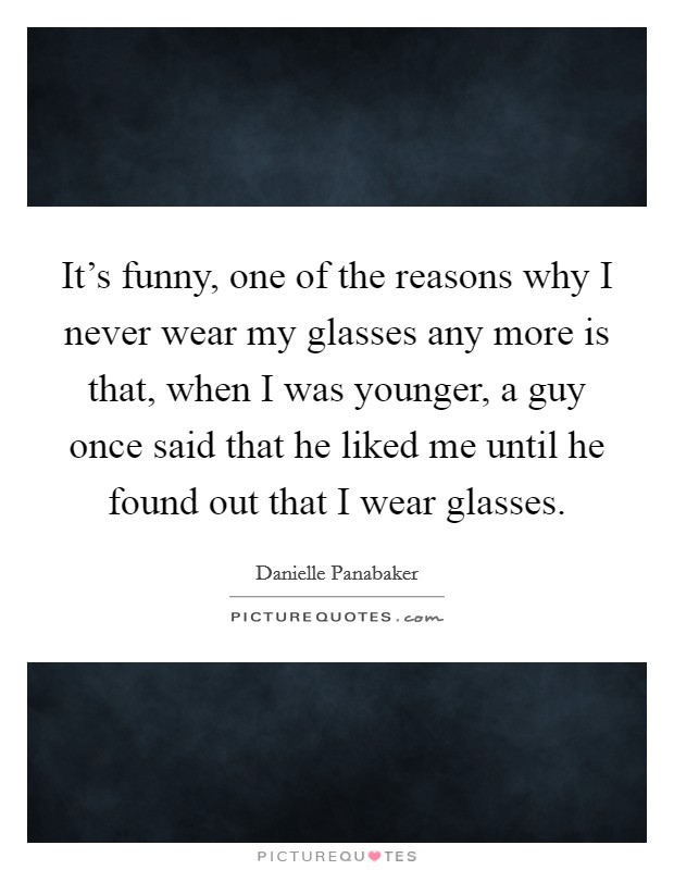 It’s funny, one of the reasons why I never wear my glasses any more is that, when I was younger, a guy once said that he liked me until he found out that I wear glasses Picture Quote #1
