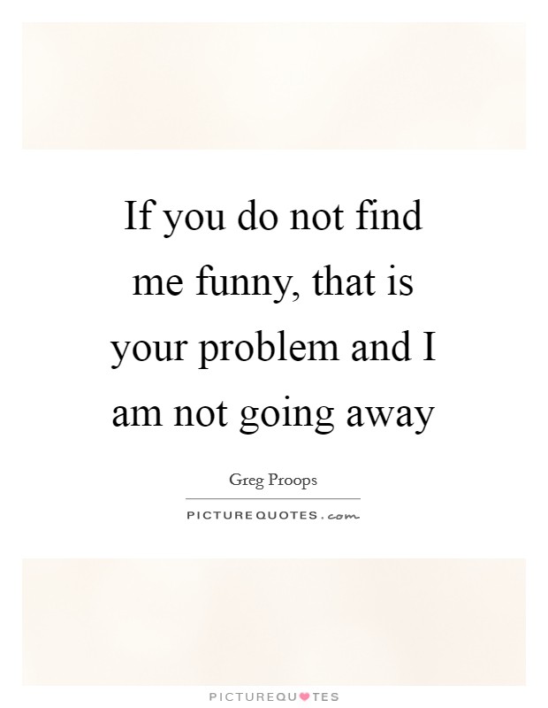 If you do not find me funny, that is your problem and I am not going away Picture Quote #1