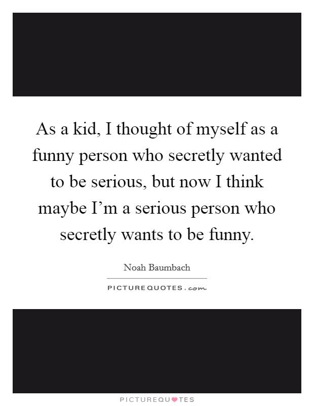 As a kid, I thought of myself as a funny person who secretly wanted to be serious, but now I think maybe I’m a serious person who secretly wants to be funny Picture Quote #1