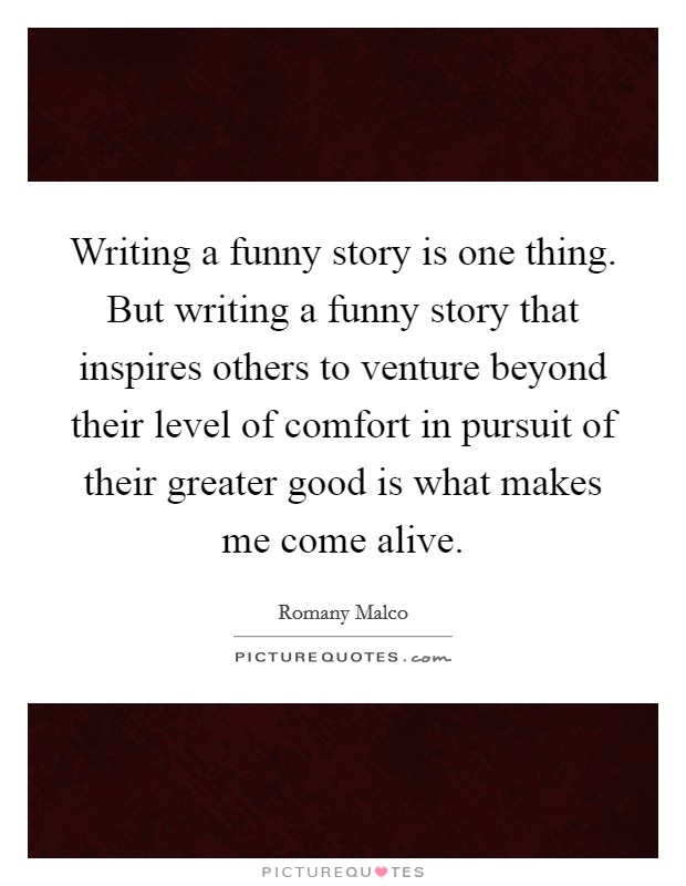Writing a funny story is one thing. But writing a funny story that inspires others to venture beyond their level of comfort in pursuit of their greater good is what makes me come alive. Picture Quote #1
