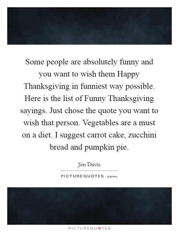 Some people are absolutely funny and you want to wish them Happy Thanksgiving in funniest way possible. Here is the list of Funny Thanksgiving sayings. Just chose the quote you want to wish that person. Vegetables are a must on a diet. I suggest carrot cake, zucchini bread and pumpkin pie Picture Quote #1