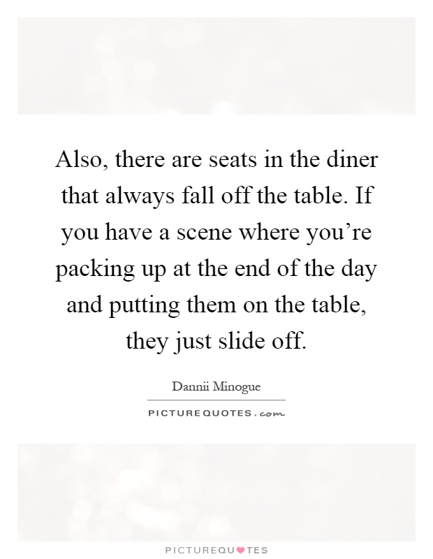 Also, there are seats in the diner that always fall off the table. If you have a scene where you’re packing up at the end of the day and putting them on the table, they just slide off Picture Quote #1