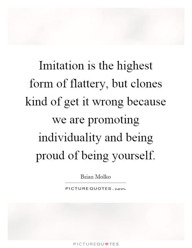 Imitation is the highest form of flattery, but clones kind of get it wrong because we are promoting individuality and being proud of being yourself Picture Quote #1
