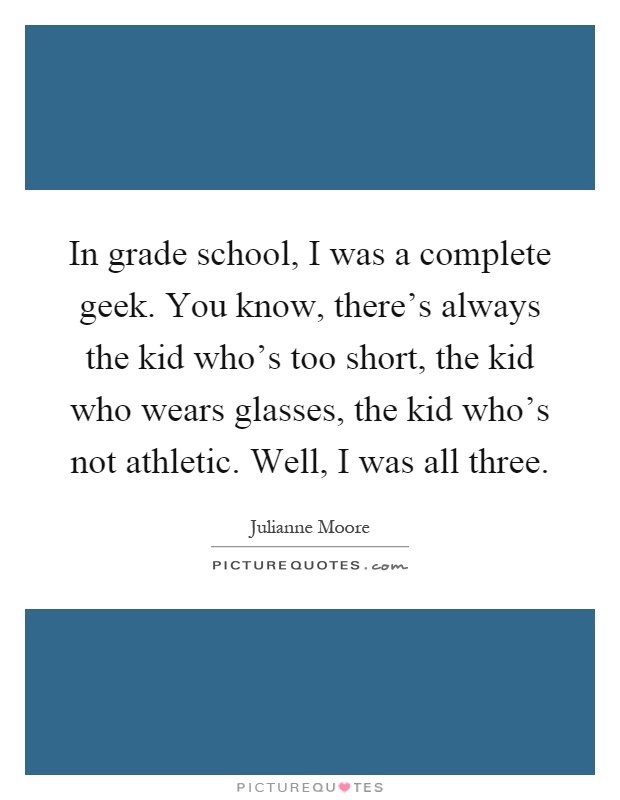 In grade school, I was a complete geek. You know, there’s always the kid who’s too short, the kid who wears glasses, the kid who’s not athletic. Well, I was all three Picture Quote #1