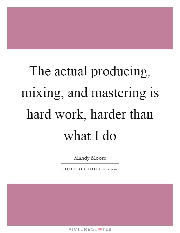 The actual producing, mixing, and mastering is hard work, harder than what I do Picture Quote #1