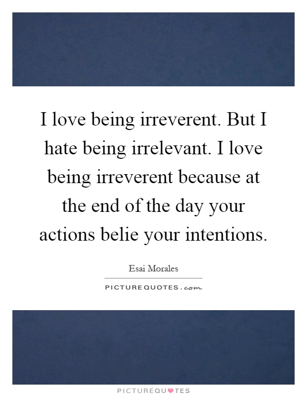 I love being irreverent. But I hate being irrelevant. I love being irreverent because at the end of the day your actions belie your intentions Picture Quote #1