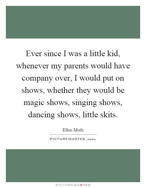 Ever since I was a little kid, whenever my parents would have company over, I would put on shows, whether they would be magic shows, singing shows, dancing shows, little skits Picture Quote #1
