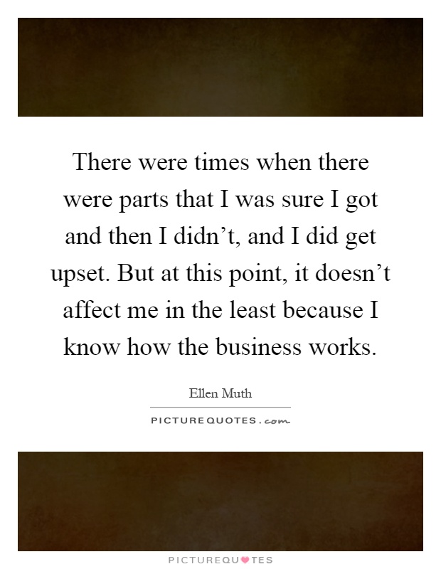 There were times when there were parts that I was sure I got and then I didn't, and I did get upset. But at this point, it doesn't affect me in the least because I know how the business works Picture Quote #1