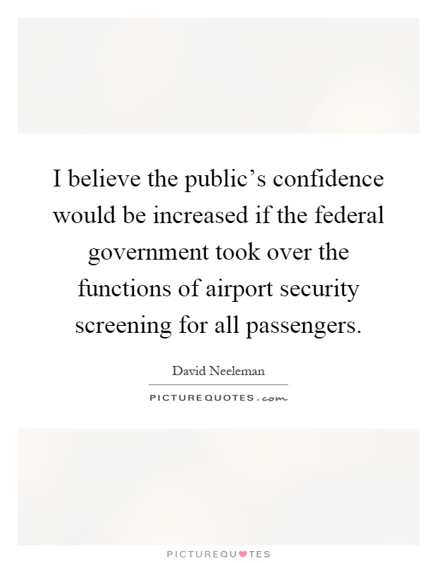 I believe the public’s confidence would be increased if the federal government took over the functions of airport security screening for all passengers Picture Quote #1