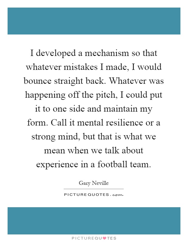 I developed a mechanism so that whatever mistakes I made, I would bounce straight back. Whatever was happening off the pitch, I could put it to one side and maintain my form. Call it mental resilience or a strong mind, but that is what we mean when we talk about experience in a football team Picture Quote #1