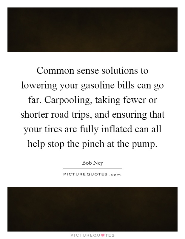 Common sense solutions to lowering your gasoline bills can go far. Carpooling, taking fewer or shorter road trips, and ensuring that your tires are fully inflated can all help stop the pinch at the pump Picture Quote #1