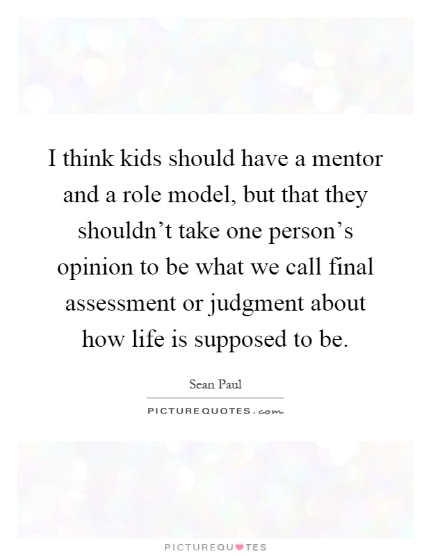I think kids should have a mentor and a role model, but that they shouldn’t take one person’s opinion to be what we call final assessment or judgment about how life is supposed to be Picture Quote #1
