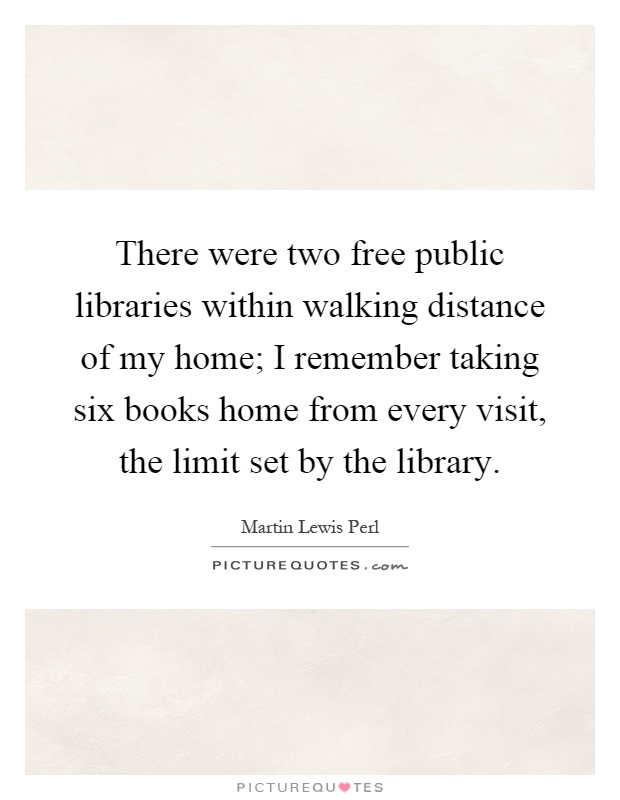 There were two free public libraries within walking distance of my home; I remember taking six books home from every visit, the limit set by the library Picture Quote #1