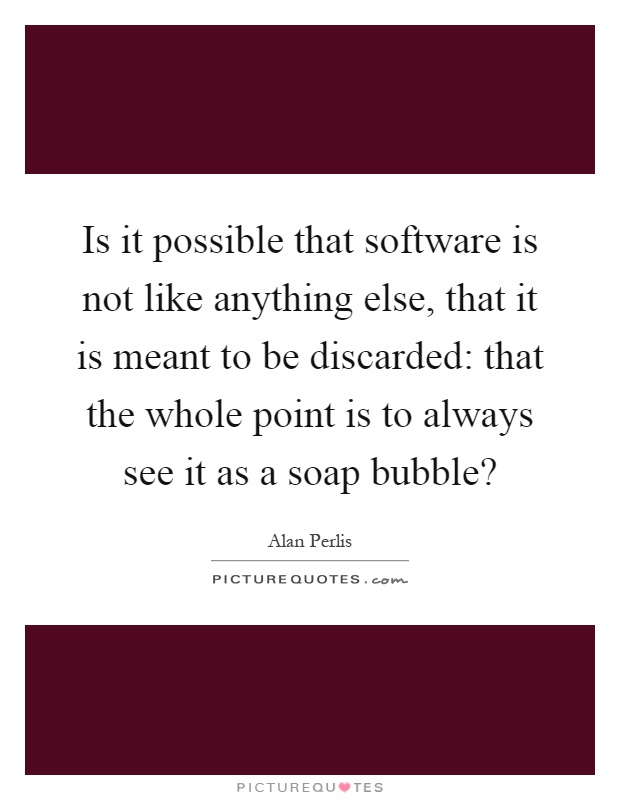 Is it possible that software is not like anything else, that it is meant to be discarded: that the whole point is to always see it as a soap bubble? Picture Quote #1