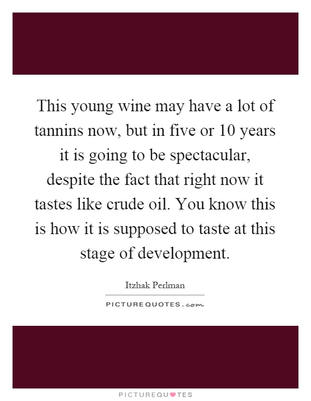 This young wine may have a lot of tannins now, but in five or 10 years it is going to be spectacular, despite the fact that right now it tastes like crude oil. You know this is how it is supposed to taste at this stage of development Picture Quote #1