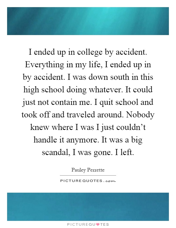 I ended up in college by accident. Everything in my life, I ended up in by accident. I was down south in this high school doing whatever. It could just not contain me. I quit school and took off and traveled around. Nobody knew where I was I just couldn’t handle it anymore. It was a big scandal, I was gone. I left Picture Quote #1