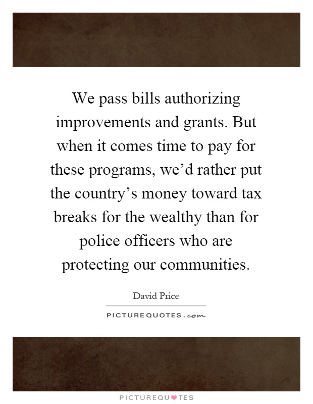 We pass bills authorizing improvements and grants. But when it comes time to pay for these programs, we’d rather put the country’s money toward tax breaks for the wealthy than for police officers who are protecting our communities Picture Quote #1