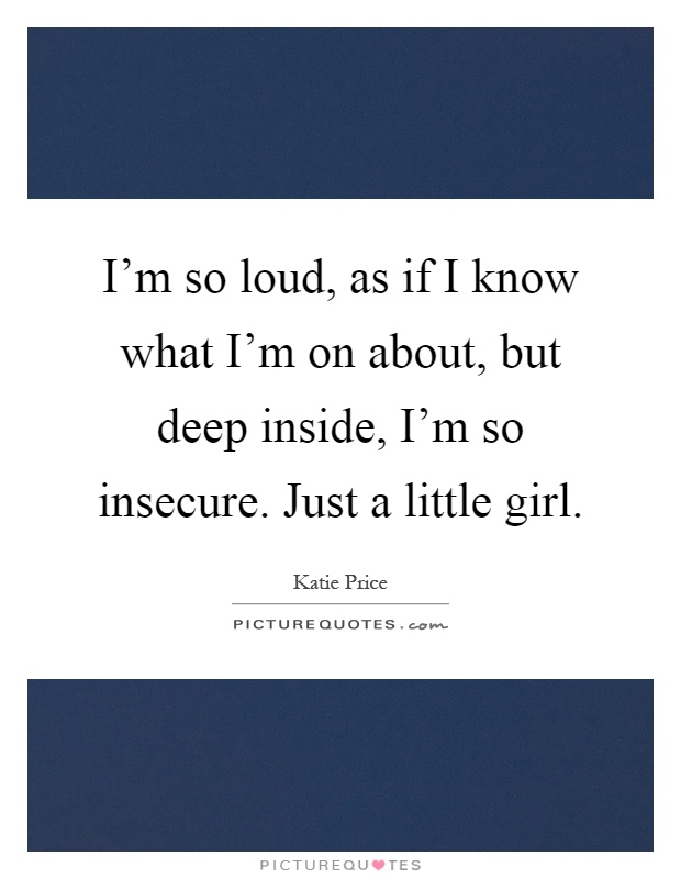 I’m so loud, as if I know what I’m on about, but deep inside, I’m so insecure. Just a little girl Picture Quote #1