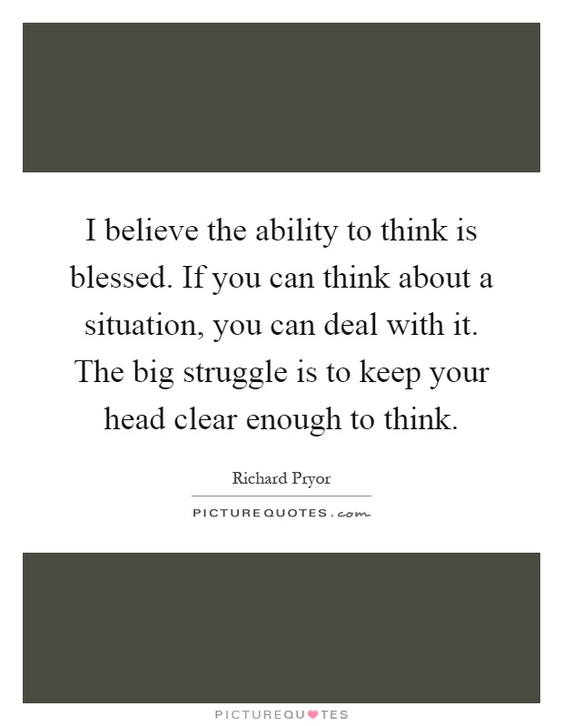 I believe the ability to think is blessed. If you can think about a situation, you can deal with it. The big struggle is to keep your head clear enough to think Picture Quote #1
