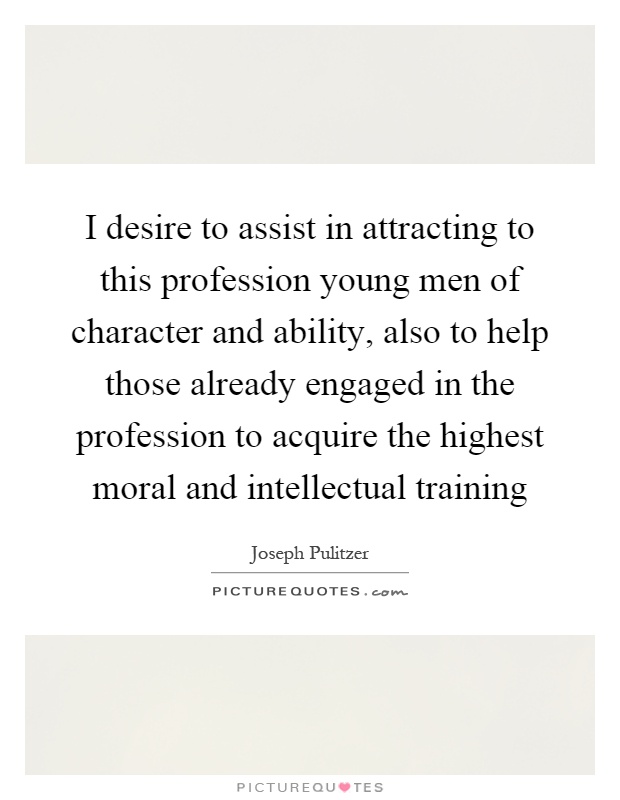 I desire to assist in attracting to this profession young men of character and ability, also to help those already engaged in the profession to acquire the highest moral and intellectual training Picture Quote #1