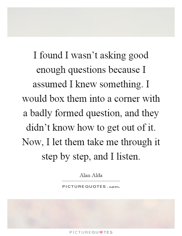 I found I wasn’t asking good enough questions because I assumed I knew something. I would box them into a corner with a badly formed question, and they didn’t know how to get out of it. Now, I let them take me through it step by step, and I listen Picture Quote #1