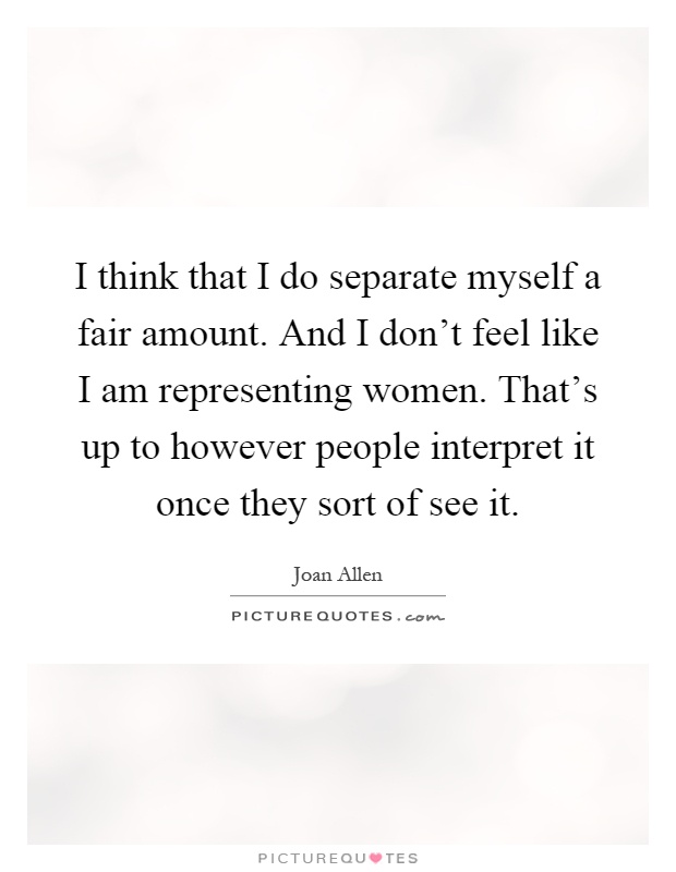 I think that I do separate myself a fair amount. And I don’t feel like I am representing women. That’s up to however people interpret it once they sort of see it Picture Quote #1