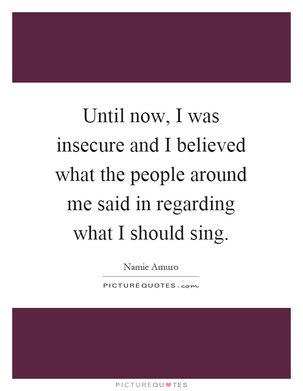 Until now, I was insecure and I believed what the people around me said in regarding what I should sing Picture Quote #1