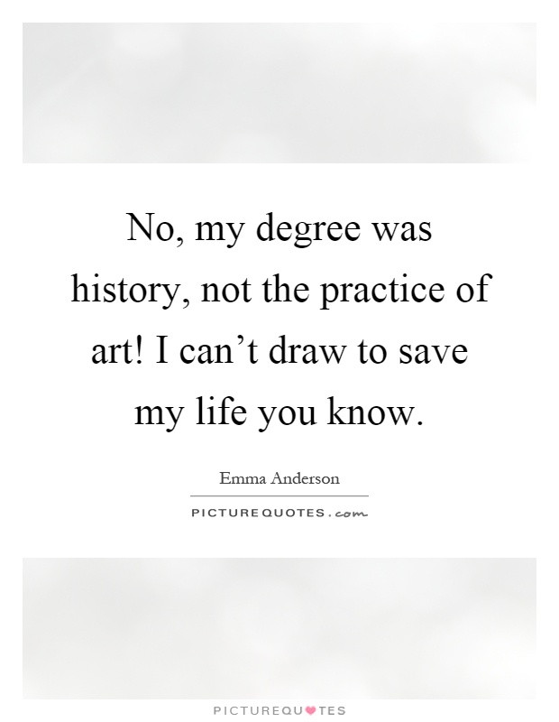 No, my degree was history, not the practice of art! I can't draw to save my life you know Picture Quote #1
