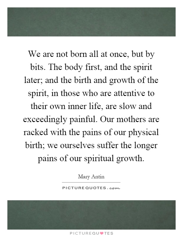 We are not born all at once, but by bits. The body first, and the spirit later; and the birth and growth of the spirit, in those who are attentive to their own inner life, are slow and exceedingly painful. Our mothers are racked with the pains of our physical birth; we ourselves suffer the longer pains of our spiritual growth Picture Quote #1
