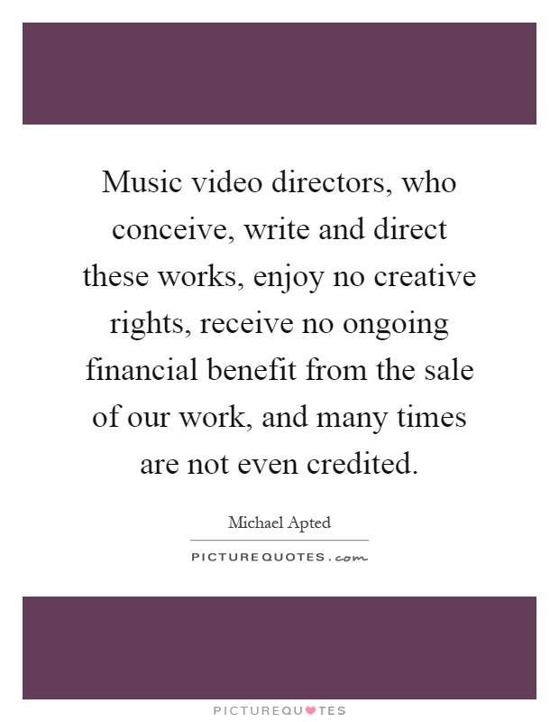 Music video directors, who conceive, write and direct these works, enjoy no creative rights, receive no ongoing financial benefit from the sale of our work, and many times are not even credited Picture Quote #1