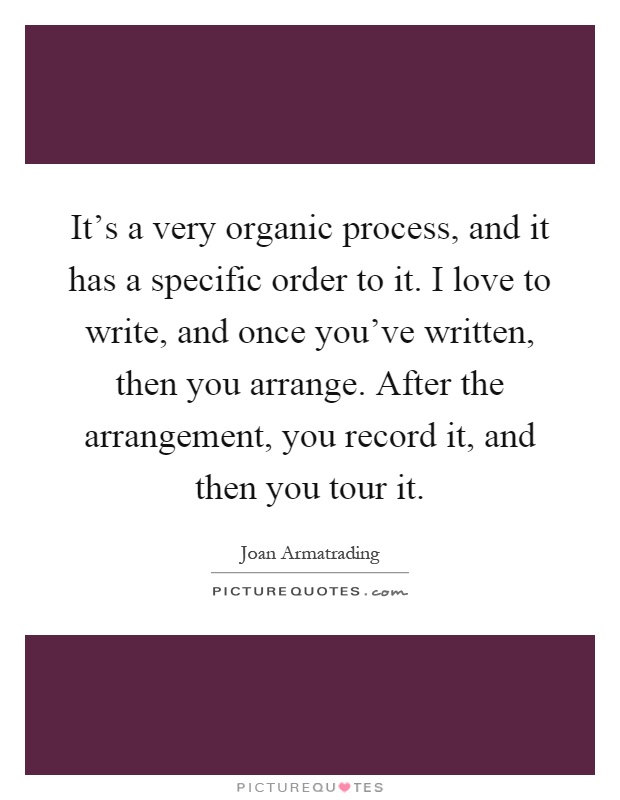 It’s a very organic process, and it has a specific order to it. I love to write, and once you’ve written, then you arrange. After the arrangement, you record it, and then you tour it Picture Quote #1