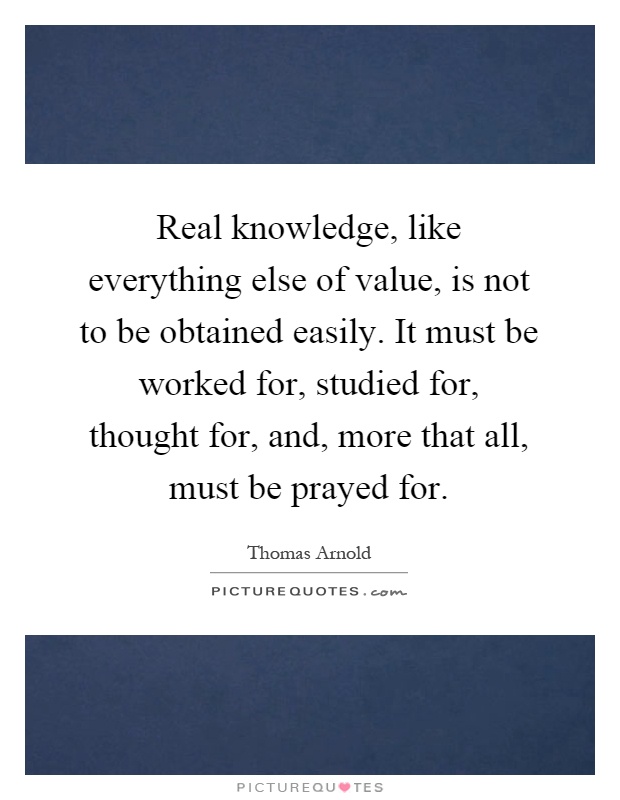 Real knowledge, like everything else of value, is not to be obtained easily. It must be worked for, studied for, thought for, and, more that all, must be prayed for Picture Quote #1