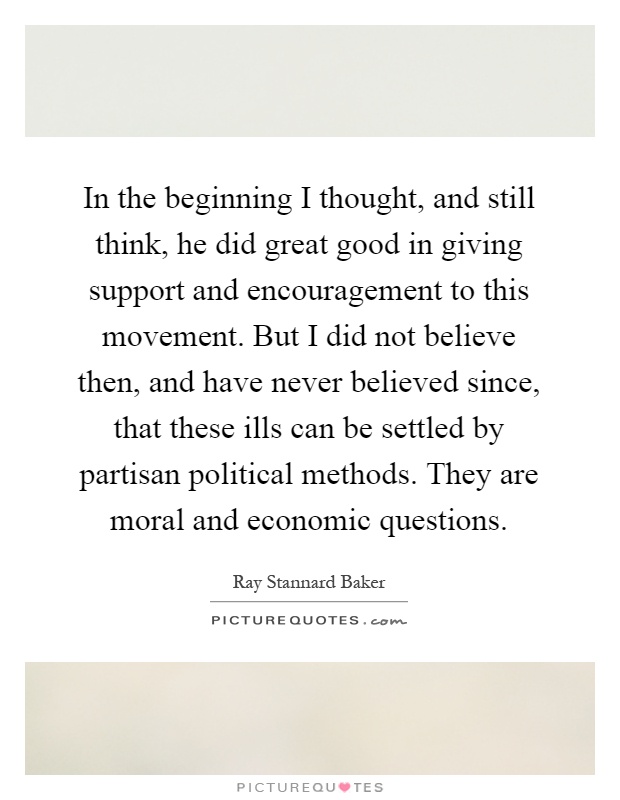 In the beginning I thought, and still think, he did great good in giving support and encouragement to this movement. But I did not believe then, and have never believed since, that these ills can be settled by partisan political methods. They are moral and economic questions Picture Quote #1