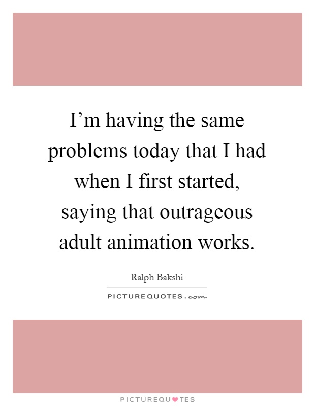 I’m having the same problems today that I had when I first started, saying that outrageous adult animation works Picture Quote #1