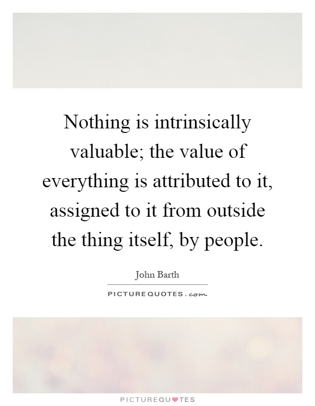 Nothing is intrinsically valuable; the value of everything is attributed to it, assigned to it from outside the thing itself, by people Picture Quote #1