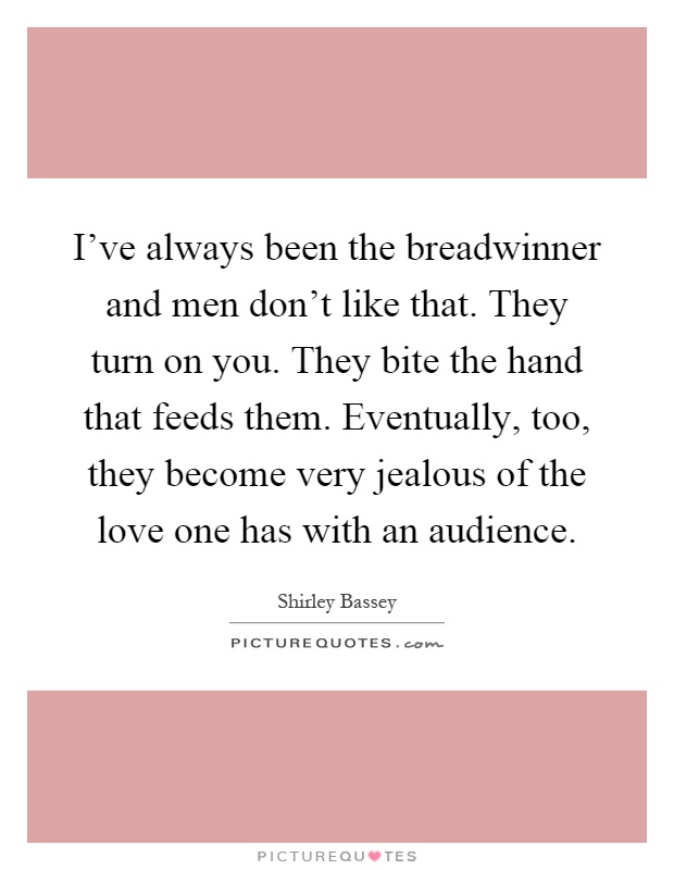 I’ve always been the breadwinner and men don’t like that. They turn on you. They bite the hand that feeds them. Eventually, too, they become very jealous of the love one has with an audience Picture Quote #1