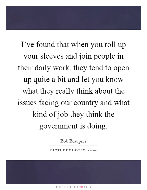 I’ve found that when you roll up your sleeves and join people in their daily work, they tend to open up quite a bit and let you know what they really think about the issues facing our country and what kind of job they think the government is doing Picture Quote #1