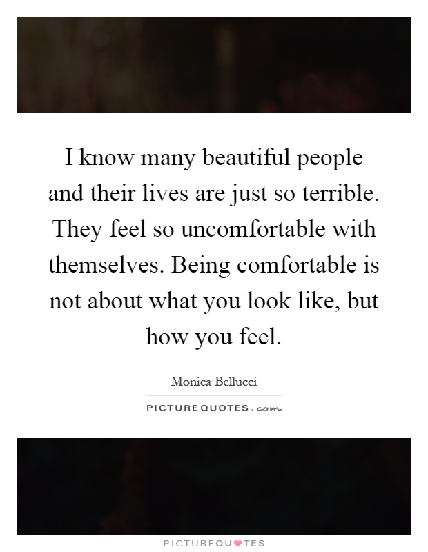 I know many beautiful people and their lives are just so terrible. They feel so uncomfortable with themselves. Being comfortable is not about what you look like, but how you feel Picture Quote #1